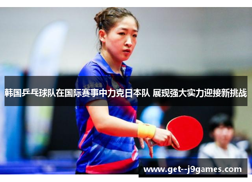 韩国乒乓球队在国际赛事中力克日本队 展现强大实力迎接新挑战
