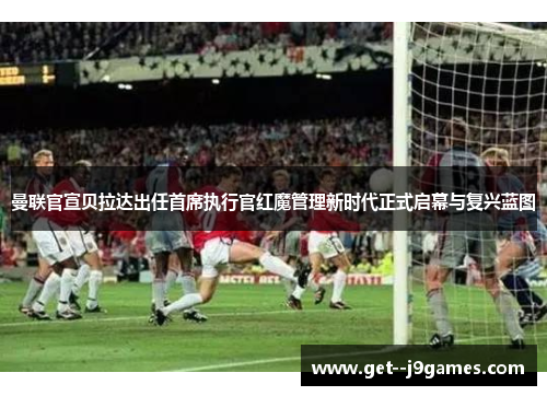 曼联官宣贝拉达出任首席执行官红魔管理新时代正式启幕与复兴蓝图