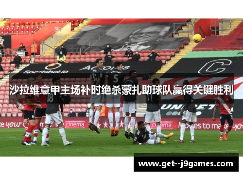 沙拉维意甲主场补时绝杀蒙扎助球队赢得关键胜利 沙拉维意甲主场补时绝杀蒙扎助球队赢得关键胜利