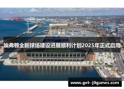 埃弗顿全新球场建设进展顺利计划2025年正式启用